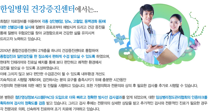 한전병원 건강증진센터에서는...최첨단 의료장비를 이용하여 각종 성인병(암, 당뇨, 고혈압, 동맥경화 등)에 대한 선별검사를 실시해 질병의 공포로부터 해방시켜 드리고 건강 증진을 통해 질병의 위험요인을 찾아 교정함으로써 건강한 삶을 유지시켜 드리고자 노력하고 있습니다.2010년 종합건강증진센터 2개층을 하나의 건강증진센터로 통합하여 종합검진과 일반검진을 한 장소에서 편하게 수검 받으실 수 있도록 하였으며, 현대적 인테리어와 진료실 배치를 통해 보다 편안하고 쾌적한 환경에서검진을 받으실 수 있도록 조성하였습니다. 이에 그치지 않고 보다 편안한 수검공간이 될 수 있도록 내부환경 개선도 지속적으로 시행할 계획이며, 검진하시는 분의 요구를 충족시키기 위해 충분한 시간동안 가정의학 전문의에 의한 예진 및 진찰을 시행하고 있습니다. 또한 가정의학과 전문의와 상의 후 필요한 검사를 추가로 시행할 수 있습니다.본 병원은 첨단영상정보시스템(PACS) 도입으로 더욱 빠르고 정확한 방사선 검사결과를 얻게 되었으며, 대한 임상병리정도관리협회의 인증마크를 획득하여 검사의 정확도를 검증 받고 있습니다. 그리고 검사 후에는 전문의의 상세한 상담을 받고 추가적인 검사와 전문적인 진료가 필요한 경우 각 전문과로 의뢰, 신속하게 진료하여 조기 치료에 기여하고 있습니다. 