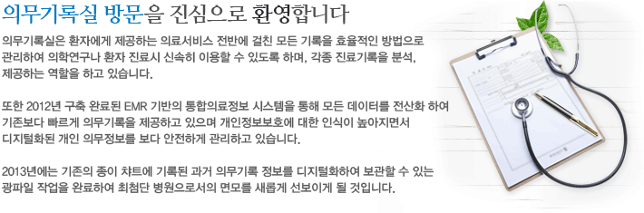 의무기록실은 환자에게 제공하는 의료서비스 전반에 걸친 모든 기록을 효율적인 방법으로 관리하여 의학연구나 환자 진료시 신속히 이용할 수 있도록 하며, 각종 진료기록을 분석, 제공하는 역할을 하고 있습니다. 또한 2012년 구축 완료된 EMR 기반의 통합의료정보 시스템을 통해 모든 데이터를 전산화 하여 기존보다 빠르게 의무기록을 제공하고 있으며 개인정보보호에 대한 인식이 높아지면서 디지털화된 개인 의무정보를 보다 안전하게 관리하고 있습니다. 2013년에는 기존의 종이 챠트에 기록된 과거 의무기록 정보를 디지털화하여 보관할 수 있는 광파일 작업을 완료하여 최첨단 병원으로서의 면모를 새롭게 선보이게 될 것입니다.